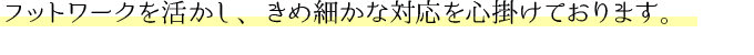 フットワークを活かし、きめの細かい対応を心掛けております。